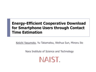 Energy-Efficient Cooperative Download
for Smartphone Users through Contact
Time Estimation
Keiichi Yasumoto, Yu Takamatsu, Weihua Sun, Minoru Ito
Nara Institute of Science and Technology
 