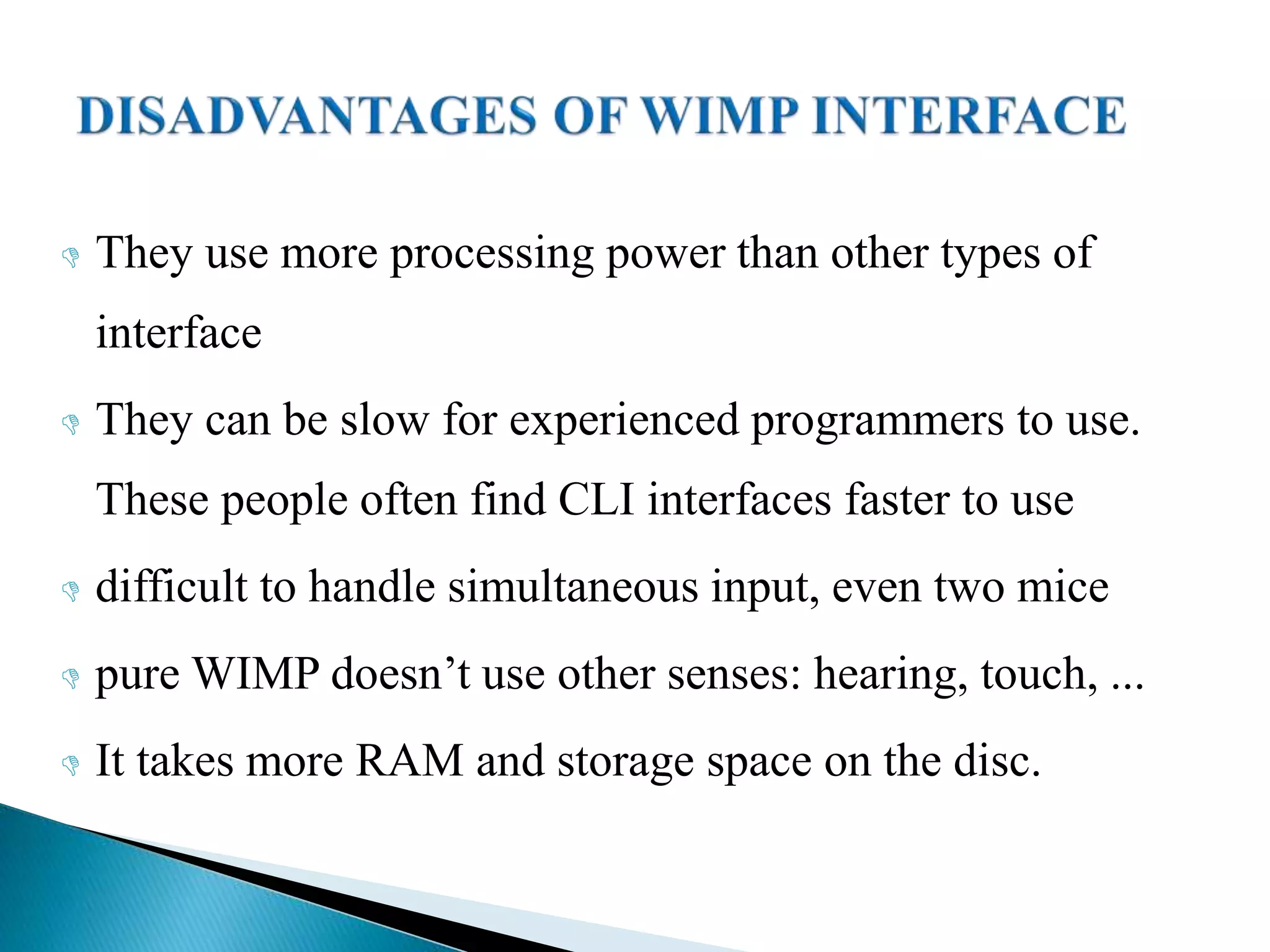  They use more processing power than other types of
interface
 They can be slow for experienced programmers to use.
These people often find CLI interfaces faster to use
 difficult to handle simultaneous input, even two mice
 pure WIMP doesn’t use other senses: hearing, touch, ...
 It takes more RAM and storage space on the disc.
 