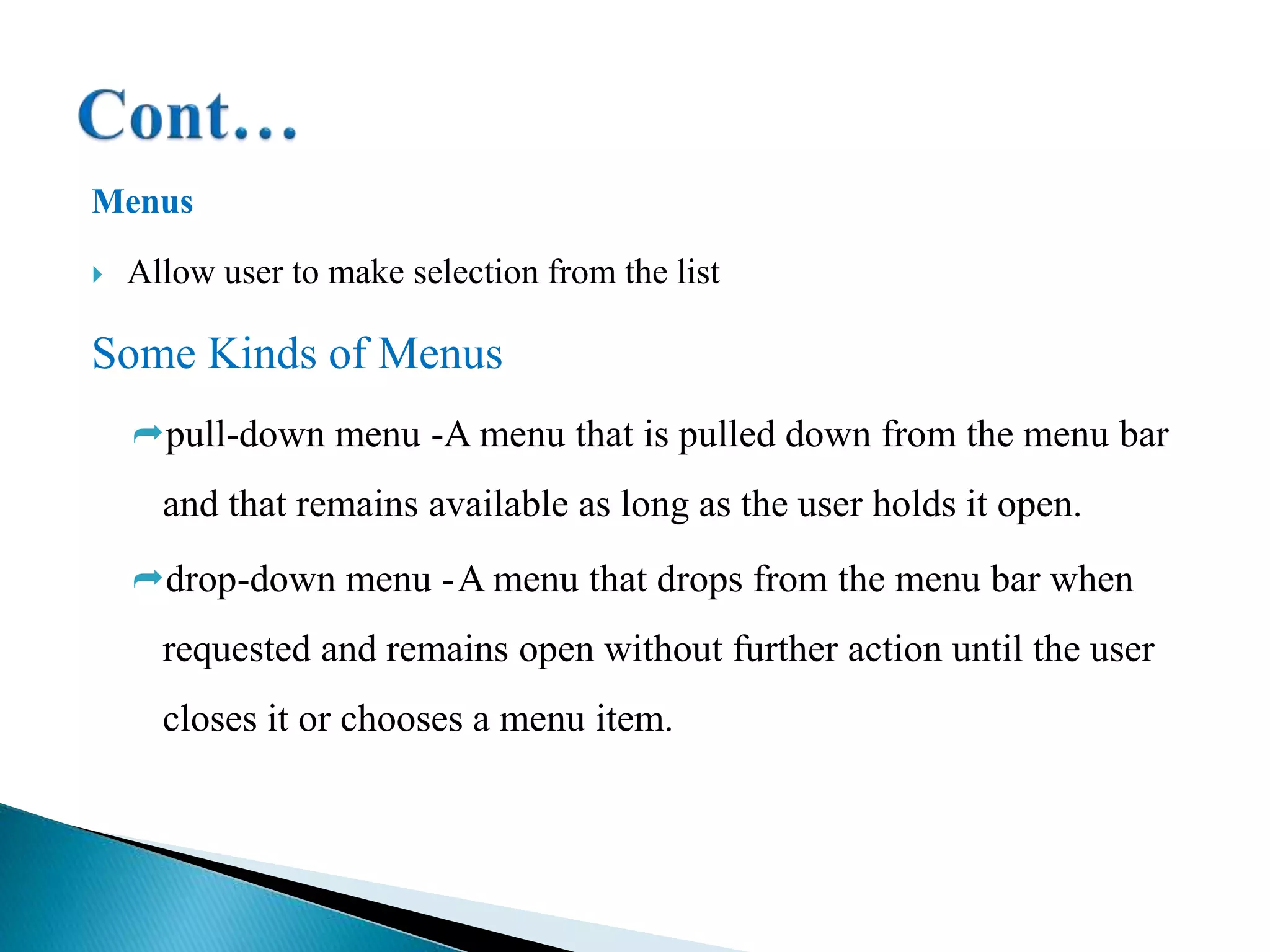 Menus
 Allow user to make selection from the list
Some Kinds of Menus
pull-down menu -A menu that is pulled down from the menu bar
and that remains available as long as the user holds it open.
drop-down menu -A menu that drops from the menu bar when
requested and remains open without further action until the user
closes it or chooses a menu item.
 
