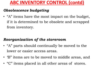 ABC INVENTORY CONTROL (contd)
Obsolescence budgeting
• “A” items have the most impact on the budget,
if it is determined to be obsolete and scrapped
from inventory.
Reorganization of the storeroom
• “A” parts should continually be moved to the
lower or easier access areas.
• ‘B” items are to be moved to middle areas, and
• “C” items placed in all other areas of stores.
 