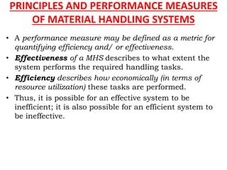 PRINCIPLES AND PERFORMANCE MEASURES
OF MATERIAL HANDLING SYSTEMS
• A performance measure may be defined as a metric for
quantifying efficiency and/ or effectiveness.
• Effectiveness of a MHS describes to what extent the
system performs the required handling tasks.
• Efficiency describes how economically (in terms of
resource utilization) these tasks are performed.
• Thus, it is possible for an effective system to be
inefficient; it is also possible for an efficient system to
be ineffective.
 