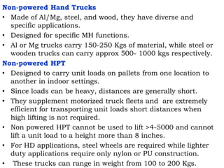 Non-powered Hand Trucks
• Made of Al/Mg, steel, and wood, they have diverse and
specific applications.
• Designed for specific MH functions.
• Al or Mg trucks carry 150-250 Kgs of material, while steel or
wooden trucks can carry approx 500- 1000 kgs respectively.
Non-powered HPT
• Designed to carry unit loads on pallets from one location to
another in indoor settings.
• Since loads can be heavy, distances are generally short.
• They supplement motorized truck fleets and are extremely
efficient for transporting unit loads short distances when
high lifting is not required.
• Non powered HPT cannot be used to lift >4-5000 and cannot
lift a unit load to a height more than 8 inches.
• For HD applications, steel wheels are required while lighter
duty applications require only nylon or PU construction.
• These trucks can range in weight from 100 to 200 Kgs.
 