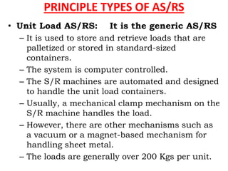 PRINCIPLE TYPES OF AS/RS
• Unit Load AS/RS: It is the generic AS/RS
– It is used to store and retrieve loads that are
palletized or stored in standard-sized
containers.
– The system is computer controlled.
– The S/R machines are automated and designed
to handle the unit load containers.
– Usually, a mechanical clamp mechanism on the
S/R machine handles the load.
– However, there are other mechanisms such as
a vacuum or a magnet-based mechanism for
handling sheet metal.
– The loads are generally over 200 Kgs per unit.
 