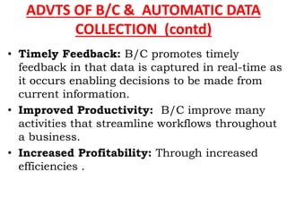 ADVTS OF B/C & AUTOMATIC DATA
COLLECTION (contd)
• Timely Feedback: B/C promotes timely
feedback in that data is captured in real-time as
it occurs enabling decisions to be made from
current information.
• Improved Productivity: B/C improve many
activities that streamline workflows throughout
a business.
• Increased Profitability: Through increased
efficiencies .
 