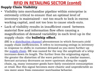 RFID IN RETAILING SECTOR (contd)
Supply Chain Visibility
• Visibility into merchandise pipeline within enterprise is
extremely critical to ensure that an optimal level of
inventory is maintained – not too much to lock in excess
working capital, and not too less to cause stock-outs.
• Lack of visibility results in insufficient coord between
material flow and information flow often causing a
magnification of demand variability in each level up in the
supply chain –the bullwhip effect.
(BE is a distribution channel phenomenon in which forecasts yield
supply chain inefficiencies. It refers to increasing swings in inventory
in response to shifts in customer demand as you move further up
the supply chain. BE was named for the way the amplitude of a whip
increases down its length. The further from the originating signal,
the greater the distortion of the wave pattern. In a similar manner,
forecast accuracy decreases as move upstream along the supply
chain, eg, many consumer goods have fairly consistent consumption
at retail. But this signal becomes more chaotic and unpredictable as
you move away from consumer purchasing behavior.
 