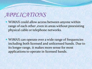 APPLICATIONS
 WiMAX could allow access between anyone within
 range of each other ,even in areas without preexisting
 physical cable or telephone networks.

 WiMAX can operate over a wide range of frequencies
 including both licensed and unlicensed bands. Due to
 its longer range, it makes more sense for most
 applications to operate in licensed bands.
 