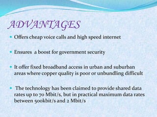 ADVANTAGES
 Offers cheap voice calls and high speed internet


 Ensures a boost for government security


 It offer fixed broadband access in urban and suburban
  areas where copper quality is poor or unbundling difficult

 The technology has been claimed to provide shared data
  rates up to 70 Mbit/s, but in practical maximum data rates
  between 500kbit/s and 2 Mbit/s
 