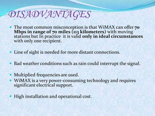 DISADVANTAGES
 The most common misconception is that WiMAX can offer 70
  Mbps in range of 70 miles (113 kilometers) with moving
  stations but In practice it is valid only in ideal circumstances
  with only one recipient.

 Line of sight is needed for more distant connections.

 Bad weather conditions such as rain could interrupt the signal.

 Multiplied frequencies are used.
 WiMAX is a very power-consuming technology and requires
  significant electrical support.

 High installation and operational cost.
 