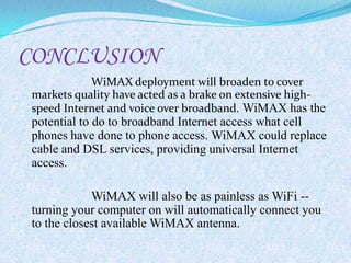 CONCLUSION
           WiMAX deployment will broaden to cover
markets quality have acted as a brake on extensive high-
speed Internet and voice over broadband. WiMAX has the
potential to do to broadband Internet access what cell
phones have done to phone access. WiMAX could replace
cable and DSL services, providing universal Internet
access.

            WiMAX will also be as painless as WiFi --
turning your computer on will automatically connect you
to the closest available WiMAX antenna.
 