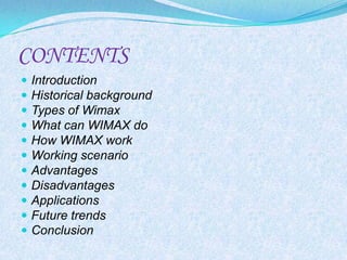 CONTENTS
   Introduction
   Historical background
   Types of Wimax
   What can WIMAX do
   How WIMAX work
   Working scenario
   Advantages
   Disadvantages
   Applications
   Future trends
   Conclusion
 
