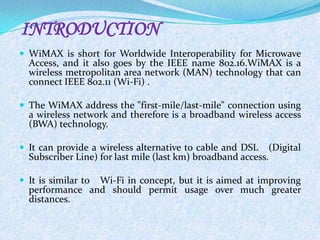 INTRODUCTION
 WiMAX is short for Worldwide Interoperability for Microwave
  Access, and it also goes by the IEEE name 802.16.WiMAX is a
  wireless metropolitan area network (MAN) technology that can
  connect IEEE 802.11 (Wi-Fi) .

 The WiMAX address the "first-mile/last-mile" connection using
  a wireless network and therefore is a broadband wireless access
  (BWA) technology.

 It can provide a wireless alternative to cable and DSL    (Digital
  Subscriber Line) for last mile (last km) broadband access.

 It is similar to
                Wi-Fi in concept, but it is aimed at improving
  performance and should permit usage over much greater
  distances.
 