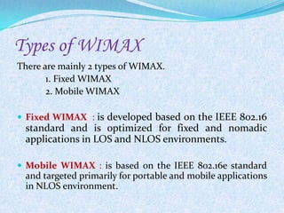 Types of WIMAX
There are mainly 2 types of WIMAX.
       1. Fixed WIMAX
       2. Mobile WIMAX

 Fixed WIMAX : is developed based on the IEEE 802.16
 standard and is optimized for fixed and nomadic
 applications in LOS and NLOS environments.

 Mobile WIMAX : is based on the IEEE 802.16e standard
 and targeted primarily for portable and mobile applications
 in NLOS environment.
 