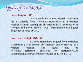Types of WIMAX
   Line-of-sight (LOS):
                      It is a condition where a signal travels over
    the air directly from a wireless transmitter to a wireless
    receiver without passing an obstruction.LOS connection is
    stronger and more stable . LOS transmission use higher
    frequency of rang 66GHZ.

   Non-Line-Of-Sight (NLOS)
                      It a condition where a signal from a wireless
    transmitter passes several obstructions before arriving at a
    wireless      receiver.      The      signal       may       be
    reflected,   refracted,    diffracted    or    scattered.NLOS
    transmission use lower frequency range of 2GHZ-11GHZ.
 