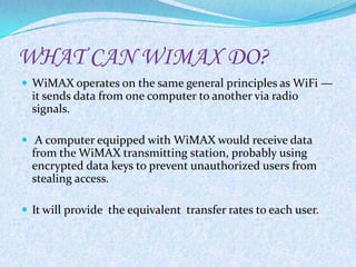 WHAT CAN WIMAX DO?
 WiMAX operates on the same general principles as WiFi —
  it sends data from one computer to another via radio
  signals.

 A computer equipped with WiMAX would receive data
  from the WiMAX transmitting station, probably using
  encrypted data keys to prevent unauthorized users from
  stealing access.

 It will provide the equivalent transfer rates to each user.
 