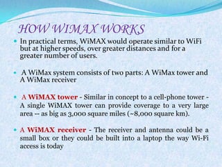 HOW WIMAX WORKS
 In practical terms, WiMAX would operate similar to WiFi
    but at higher speeds, over greater distances and for a
    greater number of users.

   A WiMax system consists of two parts: A WiMax tower and
    A WiMax receiver

 A WiMAX tower - Similar in concept to a cell-phone tower -
    A single WiMAX tower can provide coverage to a very large
    area -- as big as 3,000 square miles (~8,000 square km).

 A WiMAX receiver - The receiver and antenna could be a
    small box or they could be built into a laptop the way Wi-Fi
    access is today
 