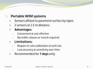 5. Portable WIM systems
 Sensors affixed to pavement surface by tapes
 2 sensors at 2.5 m distance
 Advantages:
 Convenient & cost effective
 No traffic closure or trench required
 Limitations:
 Require in-situ calibration at each site
 Loss accuracy & sensitivity over time
 Recommended for 7 days only
29-May-18 Weigh-in-Motion Systems 10
 