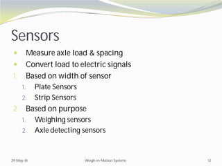 Sensors
 Measure axle load & spacing
 Convert load to electric signals
1. Based on width of sensor
1. Plate Sensors
2. Strip Sensors
2. Based on purpose
1. Weighing sensors
2. Axle detecting sensors
29-May-18 Weigh-in-Motion Systems 12
 