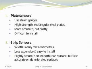 1. Plate sensors
 Use strain gauges
 High strength, rectangular steel plates
 More accurate, but costly
 Difficult to install
2. Strip Sensors
 Width is only few centimetres
 Less expensive & easy to install
 Highly accurate on smooth road surface, but less
accurate on deteriorated surfaces
29-May-18 Weigh-in-Motion Systems 13
 
