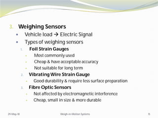 3. Weighing Sensors
 Vehicle load  Electric Signal
 Types of weighing sensors
1. Foil Strain Gauges
 Most commonly used
 Cheap & have acceptable accuracy
 Not suitable for long term
2. Vibrating Wire Strain Gauge
 Good durability & require less surface preparation
3. Fibre Optic Sensors
 Not affected by electromagnetic interference
 Cheap, small in size & more durable
29-May-18 Weigh-in-Motion Systems 15
 
