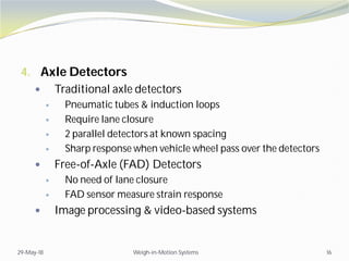 4. Axle Detectors
 Traditional axle detectors
 Pneumatic tubes & induction loops
 Require lane closure
 2 parallel detectors at known spacing
 Sharp response when vehicle wheel pass over the detectors
 Free-of-Axle (FAD) Detectors
 No need of lane closure
 FAD sensor measure strain response
 Image processing & video-based systems
29-May-18 Weigh-in-Motion Systems 16
 