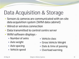 Data Acquisition & Storage
 Sensors & cameras are communicated with on-site
data acquisition system (WIM data cabinet)
 Wired or wireless connection
 Data transmitted to control centre server
 WIM software displays:-
 Number of axles
 Axle weight
 Axle spacing
 Vehicle speed
29-May-18 Weigh-in-Motion Systems 19
 Vehicle class
 Gross Vehicle Weight
 Date & time of passing
 Overload warning
 
