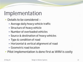 Implementation
 Details to be considered :-
 Average daily heavy vehicle traffic
 Structure of heavy vehicle
 Number of overloaded vehicles
 Source & destination of heavy vehicles
 Type & condition of road
 Horizontal & vertical alignment of road
 Geometric road location
 Pilot implementation is done first as WIM is costly
29-May-18 Weigh-in-Motion Systems 23
 