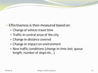  Effectiveness is then measured based on:
 Change of vehicle travel time
 Traffic in central areas of the city
 Change in distance covered
 Change in impact on environment
 New traffic conditions (change in time lost, queue
length, number of stops etc...)
29-May-18 Weigh-in-Motion Systems 24
 
