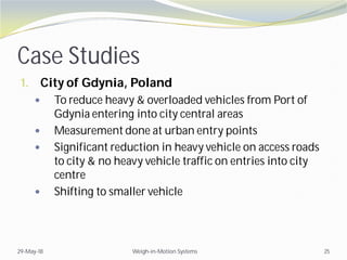 Case Studies
1. City of Gdynia, Poland
 To reduce heavy & overloaded vehicles from Port of
Gdynia entering into city central areas
 Measurement done at urban entry points
 Significant reduction in heavy vehicle on access roads
to city & no heavy vehicle traffic on entries into city
centre
 Shifting to smaller vehicle
29-May-18 Weigh-in-Motion Systems 25
 