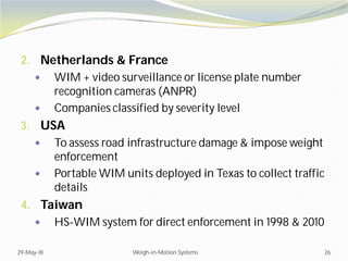 2. Netherlands & France
 WIM + video surveillance or license plate number
recognition cameras (ANPR)
 Companies classified by severity level
3. USA
 To assess road infrastructure damage & impose weight
enforcement
 Portable WIM units deployed in Texas to collect traffic
details
4. Taiwan
 HS-WIM system for direct enforcement in 1998 & 2010
29-May-18 Weigh-in-Motion Systems 26
 