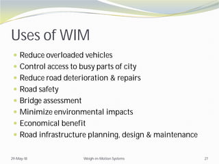 Uses of WIM
 Reduce overloaded vehicles
 Control access to busy parts of city
 Reduce road deterioration & repairs
 Road safety
 Bridge assessment
 Minimize environmental impacts
 Economical benefit
 Road infrastructure planning, design & maintenance
29-May-18 Weigh-in-Motion Systems 27
 