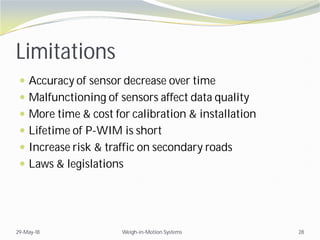 Limitations
 Accuracy of sensor decrease over time
 Malfunctioning of sensors affect data quality
 More time & cost for calibration & installation
 Lifetime of P-WIM is short
 Increase risk & traffic on secondary roads
 Laws & legislations
29-May-18 Weigh-in-Motion Systems 28
 