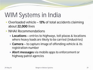 WIM Systems in India
 Overloaded vehicle – 13% of total accidents claiming
about 22,000 lives
 NHAI Recommendations
 Locations – entries to highways, toll plazas & locations
where heavy loads are likely to be carried (industries)
 Camera – to capture image of offending vehicle & its
registration number
 Alert messages via mobile apps to enforcement or
highway patrol agencies
29-May-18 Weigh-in-Motion Systems 29
 