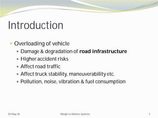 Introduction
 Overloading of vehicle
 Damage & degradation of road infrastructure
 Higher accident risks
 Affect road traffic
 Affect truck stability, maneuverability etc.
 Pollution, noise, vibration & fuel consumption
29-May-18 Weigh-in-Motion Systems 3
 
