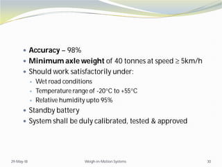  Accuracy – 98%
 Minimum axle weight of 40 tonnes at speed  5km/h
 Should work satisfactorily under:
 Wet road conditions
 Temperature range of -20C to +55C
 Relative humidity upto 95%
 Standby battery
 System shall be duly calibrated, tested & approved
29-May-18 Weigh-in-Motion Systems 30
 