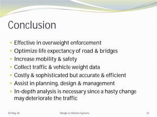 Conclusion
 Effective in overweight enforcement
 Optimize life expectancy of road & bridges
 Increase mobility & safety
 Collect traffic & vehicle weight data
 Costly & sophisticated but accurate & efficient
 Assist in planning, design & management
 In-depth analysis is necessary since a hasty change
may deteriorate the traffic
29-May-18 Weigh-in-Motion Systems 32
 