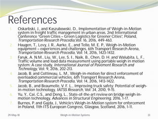 References
1. Oskarbski, J., and Kaszubowski, D., Implementation of Weigh-in-Motion
system in freight traffic management in urban areas, 2nd International
Conference “Green Cities – Green Logistics for Greener Cities”, Poland,
Transportation Research Procedia,Vol: 16, 2016, 449-463.
2. Haugen, T., Levy, J. R., Aarke, E., and Tello, M. E. P., Weigh-in-Motion
equipment – experiences and challenges, 6th Transport Research Arena,
Transportation Research Procedia, Vol: 14, 2016, 1423-1432.
3. Faruk, A. N.M., Liu, W., Lee, S. I., Naik, B., Chen, D. H. and Walubita, L. F.,
Traffic volume and load data measurement using portable weigh in motion
system: A case study, International Journal of Pavement Research and
Technology, Vol: 9, 2016, 202-213.
4. Jacob, B. and Cottineau, L. M., Weigh-in-motion for direct enforcement of
overloaded commercial vehicles, 6th Transport Research Arena,
Transportation Research Procedia, Vol: 14, 2016, 1413-1422.
5. Jacob, B., and Beaumelle, V. F. L., Improving truck safety: Potential of weigh-
in-motion technology, IATSS Research, Vol: 34, 2010, 9-15.
6. Yu, Y., Cai, C.S., and Deng, L., State-of-the-art review on bridge weigh-in-
motion technology, Advances in Structural Engineering, 2016, 1-17.
7. Burnos, P. and Gajda, J., Vehicle’s Weigh-in-Motion system for enforcement
in Poland, 11th ITS European Congress, Glasgow, Scotland, 2016, 1-11.
29-May-18 Weigh-in-Motion Systems 33
 