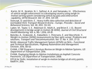 8. Karim, M. R., Ibrahim, N. I., Saifizul, A. A. and Yamanaka, H., Effectiveness
of vehicle weight enforcement in a developing country using weigh-in-
motion sorting system considering vehicle by-pass and enforcement
capability, IATSS Research, Vol: 37, 2014, 124-129.
9. Stanczyk, D. and Klein, E., Heavy traffic data collection and detection of
overloaded HGV, Transport Research Arena – Europe, Procedia – Social and
Behavioral Sciences, Vol: 48, 2012, 133-143.
10. Lydon, M., Taylor, S. E., Robinson D., Mufti A., and Brien E. J. O., Recent
developments in bridge weigh in motion (B-WIM), Journal of Civil Structural
Health Monitoring, Vol: 6, No: 1,2016, 69-81.
11. Batenko, A., Grakovski, A., Kabashkin, I., Petersons, E. and Sikerzhicki, Y.,
Weight-in-motion (WIM) measurements by fiber optic sensor: Problems and
solutions, Transport and Telecommunication, Vol: 12, No: 4, 2011, 27-33.
12. NHAI, Advanced Traffic Management System (ATMS) on NHs – Functional
and Technical Specifications, Highway Automation and Management
Division, 2016, 60-62.
13. FHWA, LTBP Program’s Literature Review on Weigh-in-Motion Systems, US
Department of Transportation, 2016.
14. FHWA, Deploying Weigh-In-Motion Installations on Asphalt Concrete
Pavements, US Department of Transportation, 2008.
15. EPCA for Delhi, Installation of weigh-in-motion bridges at all entry points,
MoRTH, 2016.
29-May-18 Weigh-in-Motion Systems 34
 