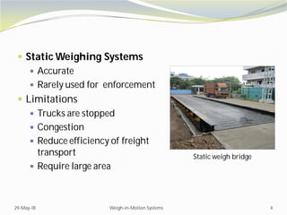  Static Weighing Systems
 Accurate
 Rarely used for enforcement
 Limitations
 Trucks are stopped
 Congestion
 Reduce efficiency of freight
transport
 Require large area
29-May-18 Weigh-in-Motion Systems 4
Static weigh bridge
 
