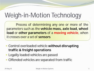  Control overloaded vehicle without disrupting
traffic & freight operations
 Legally loaded vehicles are passed
 Offended vehicles are separated from traffic
29-May-18 Weigh-in-Motion Systems 5
Weigh-in-Motion Technology
Process of determining any one or more of the
parameters such as the vehicle mass, axle load, wheel
load or other parameters of a moving vehicle, when
it crosses over a set of sensors
 