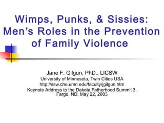 Wimps, Punks, & Sissies: 
Men’s Roles in the Prevention 
of Family Violence 
Jane F. Gilgun, PhD., LICSW 
University of Minnesota, Twin Cities USA 
http://ssw.che.umn.edu/faculty/jgilgun.htm 
Keynote Address to the Dakota Fatherhood Summit 3, 
Fargo, ND, May 22, 2003 
 