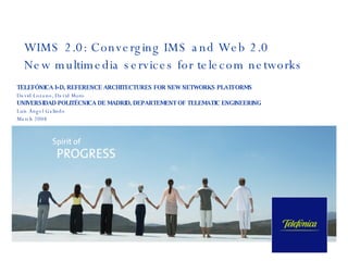 WIMS 2.0: Converging IMS and Web 2.0 New multimedia services for telecom networks  TELEFÓNICA I+D,  REFERENCE ARCHITECTURES FOR NEW NETWORKS PLATFORMS David Lozano, David Moro UNIVERSIDAD POLITÉCNICA DE MADRID, DEPARTEMENT OF TELEMATIC ENGINEERING Luis Ángel Galindo  March 2008 