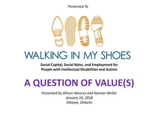 Social Capital, Social Roles, and Employment for
People with Intellectual Disabilities and Autism
A QUESTION OF VALUE(S)
Presented by Allison Moores and Keenan Wellar
January 16, 2018
Ottawa, Ontario
Presented To
 