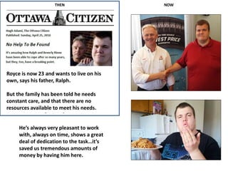 THEN NOW
Royce is now 23 and wants to live on his
own, says his father, Ralph.
But the family has been told he needs
constant care, and that there are no
resources available to meet his needs.
He’s always very pleasant to work
with, always on time, shows a great
deal of dedication to the task…it’s
saved us tremendous amounts of
money by having him here.
 