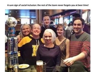 A sure sign of social inclusion: the rest of the team never forgets you at beer time!
 