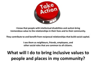 I know that people with intellectual disabilities and autism bring
tremendous value to the relationships in their lives and to their community.
They contribute to and benefit from reciprocal relationships that build social capital.
I see them as neighbours, friends, employees, and
other social roles that are common to all citizens.
What will I do to bring inclusive values to
people and places in my community?
 