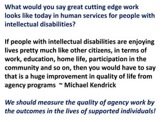 What would you say great cutting edge work
looks like today in human services for people with
intellectual disabilities?
If people with intellectual disabilities are enjoying
lives pretty much like other citizens, in terms of
work, education, home life, participation in the
community and so on, then you would have to say
that is a huge improvement in quality of life from
agency programs ~ Michael Kendrick
We should measure the quality of agency work by
the outcomes in the lives of supported individuals!
 