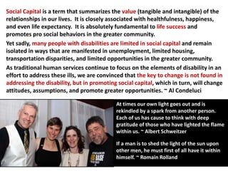 Social Capital is a term that summarizes the value (tangible and intangible) of the
relationships in our lives. It is closely associated with healthfulness, happiness,
and even life expectancy. It is absolutely fundamental to life success and
promotes pro social behaviors in the greater community.
Yet sadly, many people with disabilities are limited in social capital and remain
isolated in ways that are manifested in unemployment, limited housing,
transportation disparities, and limited opportunities in the greater community.
As traditional human services continue to focus on the elements of disability in an
effort to address these ills, we are convinced that the key to change is not found in
addressing the disability, but in promoting social capital, which in turn, will change
attitudes, assumptions, and promote greater opportunities. ~ Al Condeluci
At times our own light goes out and is
rekindled by a spark from another person.
Each of us has cause to think with deep
gratitude of those who have lighted the flame
within us. ~ Albert Schweitzer
If a man is to shed the light of the sun upon
other men, he must first of all have it within
himself. ~ Romain Rolland
 
