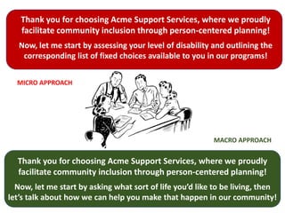 Thank you for choosing Acme Support Services, where we proudly
facilitate community inclusion through person-centered planning!
Now, let me start by assessing your level of disability and outlining the
corresponding list of fixed choices available to you in our programs!
Thank you for choosing Acme Support Services, where we proudly
facilitate community inclusion through person-centered planning!
Now, let me start by asking what sort of life you’d like to be living, then
let’s talk about how we can help you make that happen in our community!
MICRO APPROACH
MACRO APPROACH
 
