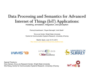 Data Processing and Semantics for Advanced
Internet of Things (IoT) Applications:
modeling, annotation, integration, and perception
Pramod Anantharam1
, Payam Barnaghi2
, Amit Sheth1
1
Kno.e.sis Center, Wright State University
2
Centre for Communication Systems Research, University of Surrey
Madrid, Spain, June 12-14, 2013
http://aida.ii.uam.es/wims13/keynotes.php#tutorials
Special Thanks to:
Cory Henson, Kno.e.sis Research Center, Wright State University
Wei Wang, Centre for Communication Systems Research, University of Surrey
 
