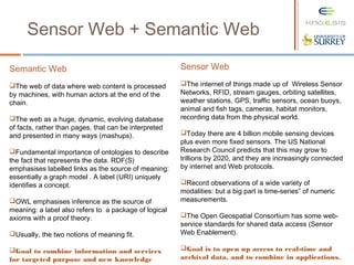 Sensor Web + Semantic Web
Semantic Web
The web of data where web content is processed
by machines, with human actors at the end of the
chain.
The web as a huge, dynamic, evolving database
of facts, rather than pages, that can be interpreted
and presented in many ways (mashups).
Fundamental importance of ontologies to describe
the fact that represents the data. RDF(S)
emphasises labelled links as the source of meaning:
essentially a graph model . A label (URI) uniquely
identifies a concept.
OWL emphasises inference as the source of
meaning: a label also refers to a package of logical
axioms with a proof theory.
Usually, the two notions of meaning fit.
Goal to combine information and services
for targeted purpose and new knowledge
Sensor Web
The internet of things made up of Wireless Sensor
Networks, RFID, stream gauges, orbiting satellites,
weather stations, GPS, traffic sensors, ocean buoys,
animal and fish tags, cameras, habitat monitors,
recording data from the physical world.
Today there are 4 billion mobile sensing devices
plus even more fixed sensors. The US National
Research Council predicts that this may grow to
trillions by 2020, and they are increasingly connected
by internet and Web protocols.
Record observations of a wide variety of
modalities: but a big part is time-series‟ of numeric
measurements.
The Open Geospatial Consortium has some web-
service standards for shared data access (Sensor
Web Enablement).
Goal is to open up access to real-time and
archival data, and to combine in applications.
 
